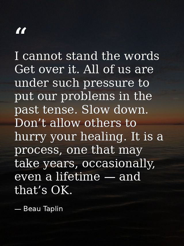 I cannot stand the words Get over it. All of us are under such pressure to put our problems in the past tense. Slow down — Beau Taplin