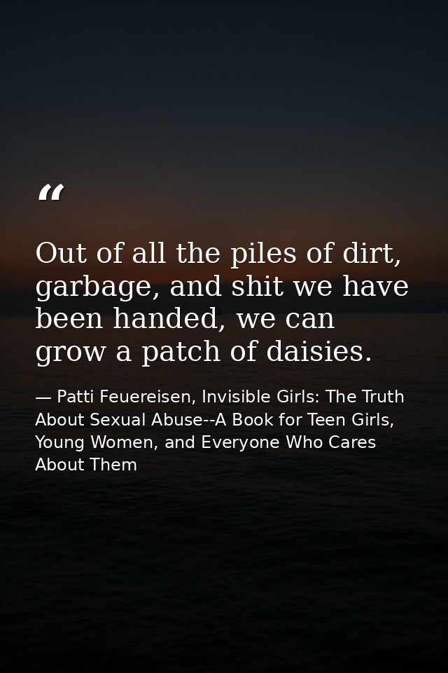 Out of all the piles of dirt, garbage, and shit we have been handed, we can grow a patch of daisies. — Patti Feuereisen, Invisible Girls: The Truth About Sexual Abuse--A Book for Teen Girls, Young Women, and Everyone Who Cares About Them
