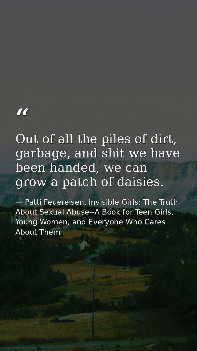 Out of all the piles of dirt, garbage, and shit we have been handed, we can grow a patch of daisies. — Patti Feuereisen, Invisible Girls: The Truth About Sexual Abuse--A Book for Teen Girls, Young Women, and Everyone Who Cares About Them