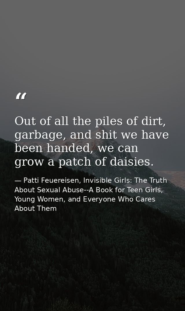 Out of all the piles of dirt, garbage, and shit we have been handed, we can grow a patch of daisies. — Patti Feuereisen, Invisible Girls: The Truth About Sexual Abuse--A Book for Teen Girls, Young Women, and Everyone Who Cares About Them