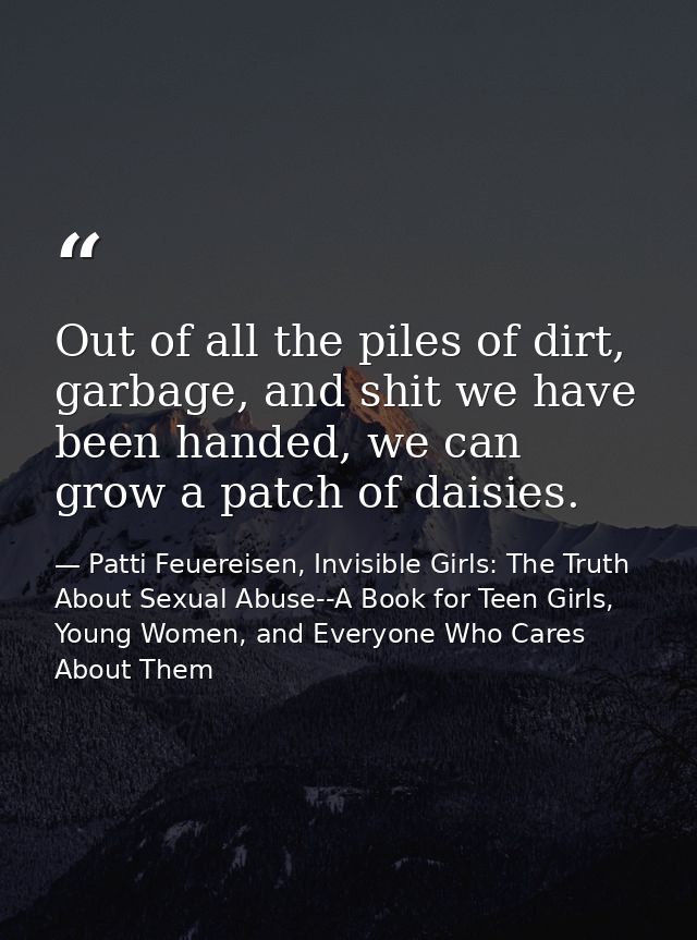 Out of all the piles of dirt, garbage, and shit we have been handed, we can grow a patch of daisies. — Patti Feuereisen, Invisible Girls: The Truth About Sexual Abuse--A Book for Teen Girls, Young Women, and Everyone Who Cares About Them