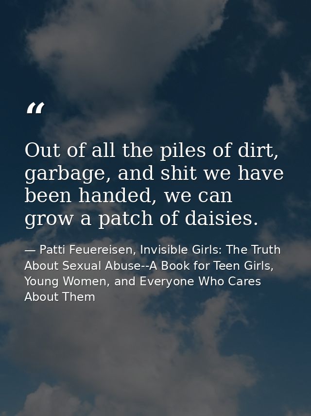 Out of all the piles of dirt, garbage, and shit we have been handed, we can grow a patch of daisies. — Patti Feuereisen, Invisible Girls: The Truth About Sexual Abuse--A Book for Teen Girls, Young Women, and Everyone Who Cares About Them