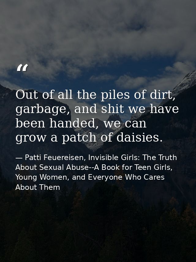 Out of all the piles of dirt, garbage, and shit we have been handed, we can grow a patch of daisies. — Patti Feuereisen, Invisible Girls: The Truth About Sexual Abuse--A Book for Teen Girls, Young Women, and Everyone Who Cares About Them