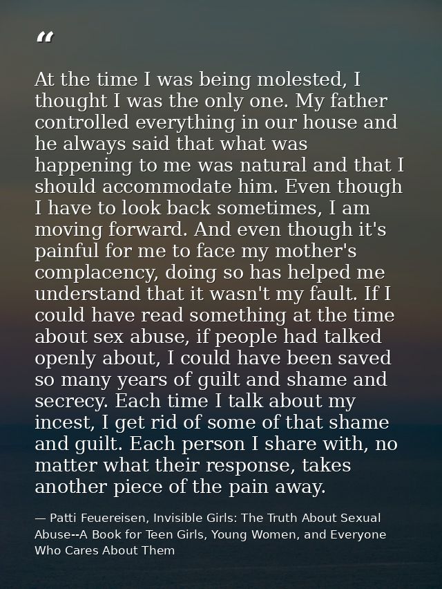 At the time I was being molested, I thought I was the only one. My father controlled everything in our house and he alwa — Patti Feuereisen, Invisible Girls: The Truth About Sexual Abuse--A Book for Teen Girls, Young Women, and Everyone Who Cares About Them