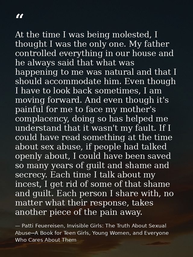At the time I was being molested, I thought I was the only one. My father controlled everything in our house and he alwa — Patti Feuereisen, Invisible Girls: The Truth About Sexual Abuse--A Book for Teen Girls, Young Women, and Everyone Who Cares About Them