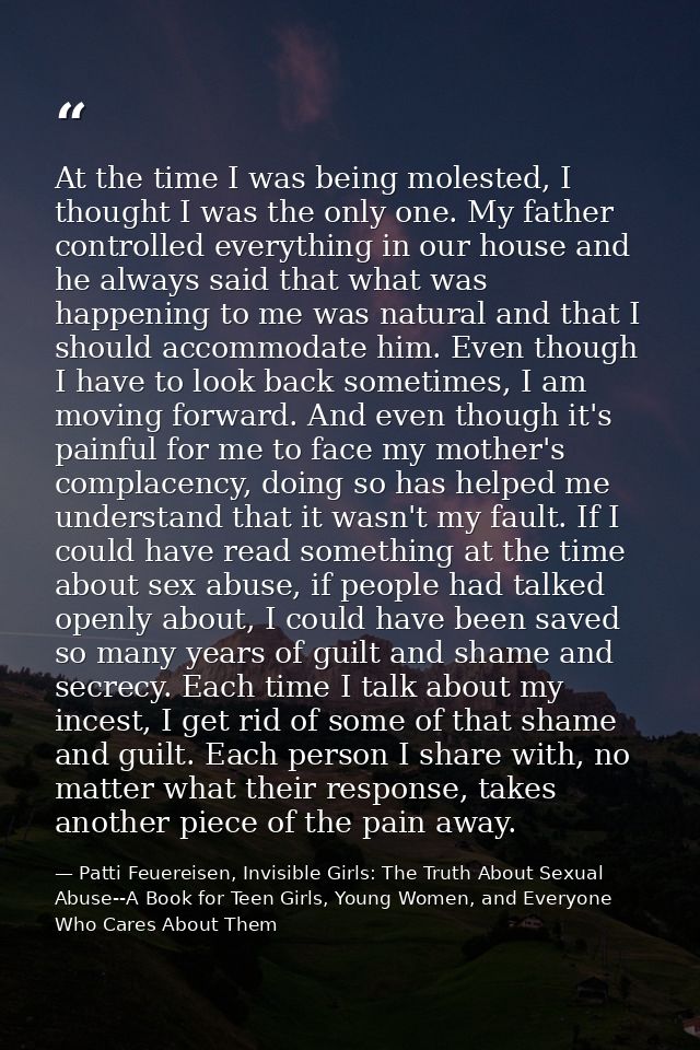 At the time I was being molested, I thought I was the only one. My father controlled everything in our house and he alwa — Patti Feuereisen, Invisible Girls: The Truth About Sexual Abuse--A Book for Teen Girls, Young Women, and Everyone Who Cares About Them