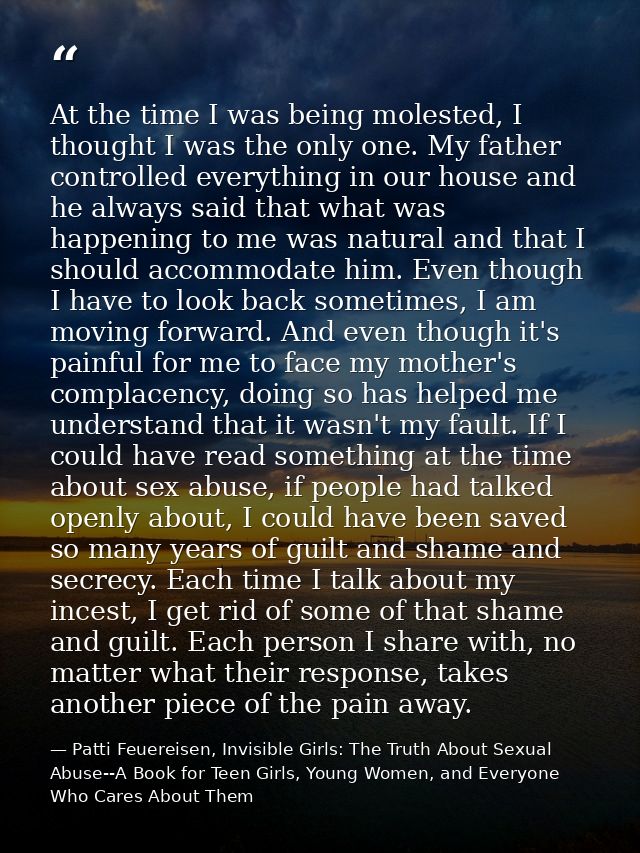 At the time I was being molested, I thought I was the only one. My father controlled everything in our house and he alwa — Patti Feuereisen, Invisible Girls: The Truth About Sexual Abuse--A Book for Teen Girls, Young Women, and Everyone Who Cares About Them