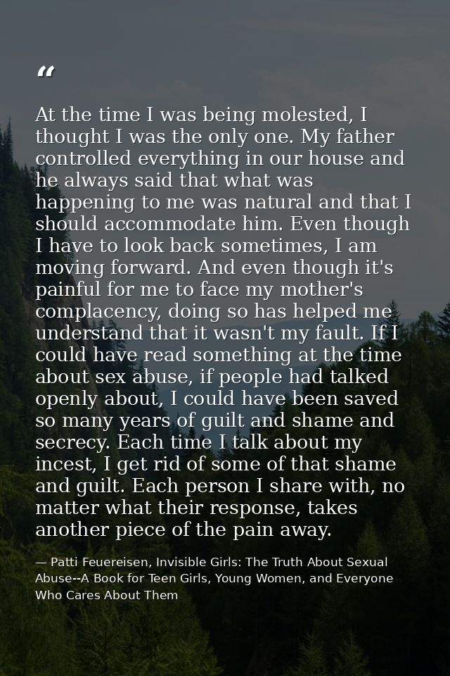 At the time I was being molested, I thought I was the only one. My father controlled everything in our house and he alwa — Patti Feuereisen, Invisible Girls: The Truth About Sexual Abuse--A Book for Teen Girls, Young Women, and Everyone Who Cares About Them