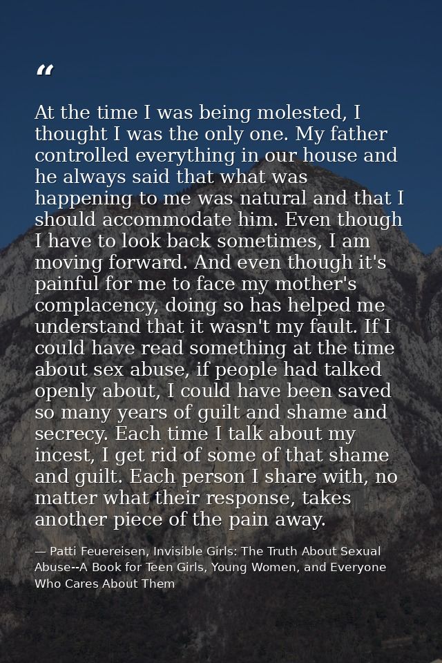 At the time I was being molested, I thought I was the only one. My father controlled everything in our house and he alwa — Patti Feuereisen, Invisible Girls: The Truth About Sexual Abuse--A Book for Teen Girls, Young Women, and Everyone Who Cares About Them