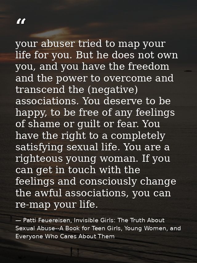 your abuser tried to map your life for you. But he does not own you, and you have the freedom and the power to overcome  — Patti Feuereisen, Invisible Girls: The Truth About Sexual Abuse--A Book for Teen Girls, Young Women, and Everyone Who Cares About Them