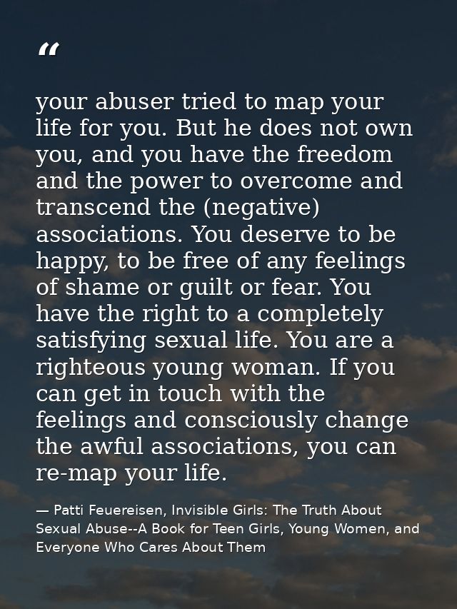 your abuser tried to map your life for you. But he does not own you, and you have the freedom and the power to overcome  — Patti Feuereisen, Invisible Girls: The Truth About Sexual Abuse--A Book for Teen Girls, Young Women, and Everyone Who Cares About Them