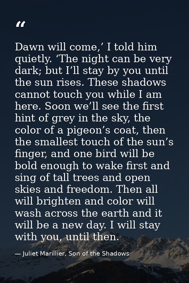 Dawn will come,’ I told him quietly. ‘The night can be very dark; but I’ll stay by you until the sun rises. These shadow — Juliet Marillier, Son of the Shadows