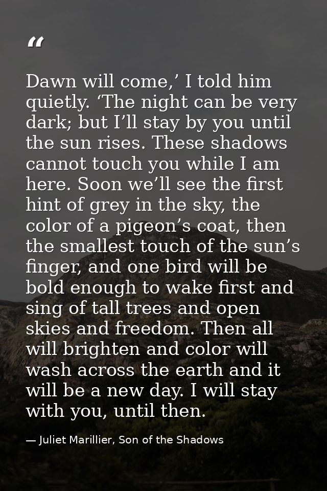 Dawn will come,’ I told him quietly. ‘The night can be very dark; but I’ll stay by you until the sun rises. These shadow — Juliet Marillier, Son of the Shadows