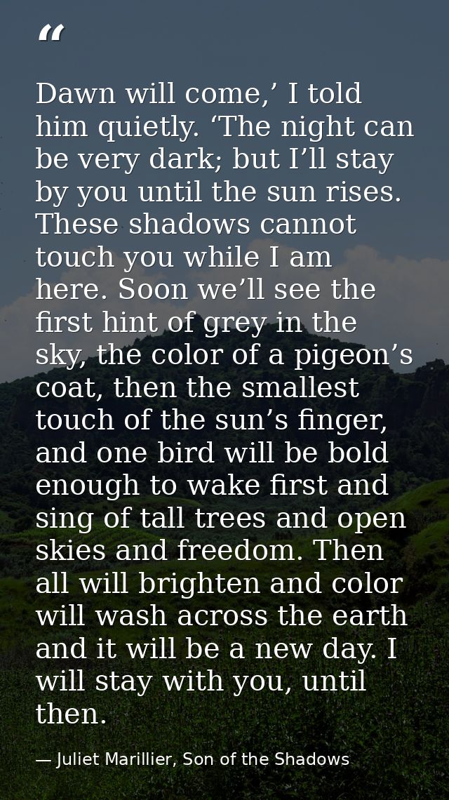 Dawn will come,’ I told him quietly. ‘The night can be very dark; but I’ll stay by you until the sun rises. These shadow — Juliet Marillier, Son of the Shadows