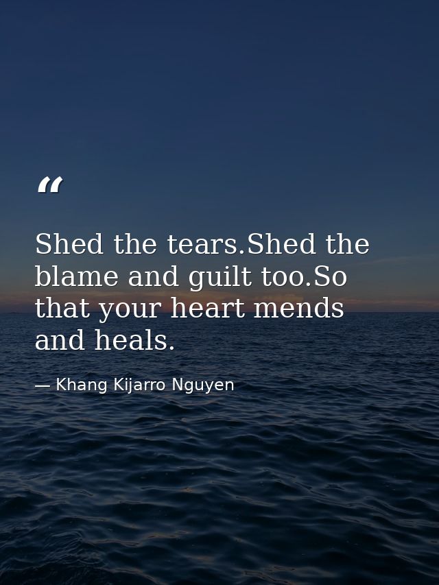 Shed the tears.Shed the blame and guilt too.So that your heart mends and heals. — Khang Kijarro Nguyen