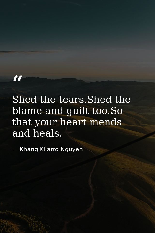 Shed the tears.Shed the blame and guilt too.So that your heart mends and heals. — Khang Kijarro Nguyen