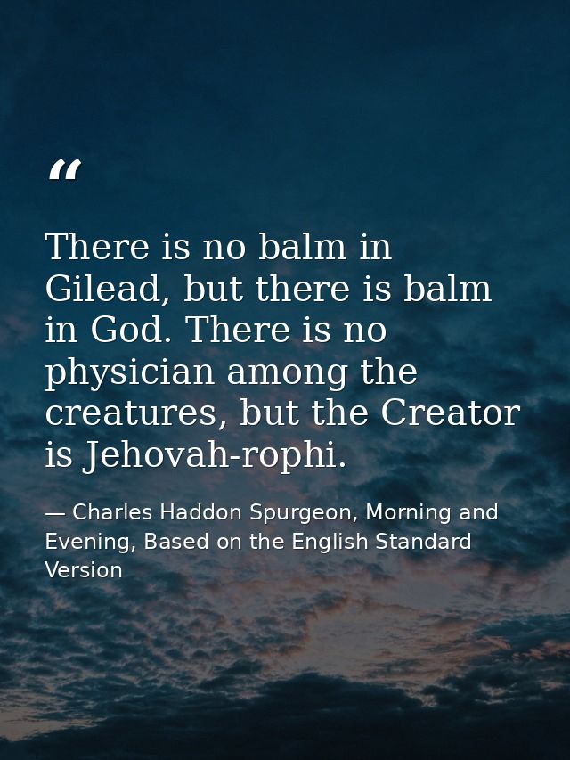 There is no balm in Gilead, but there is balm in God. There is no physician among the creatures, but the Creator is Jeho — Charles Haddon Spurgeon, Morning and Evening, Based on the English Standard Version