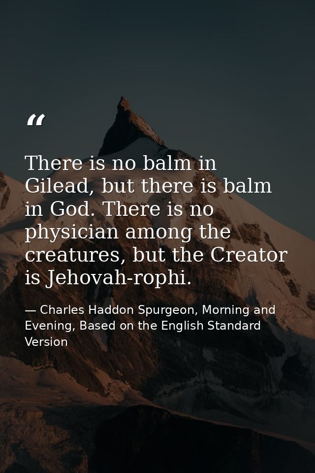 There is no balm in Gilead, but there is balm in God. There is no physician among the creatures, but the Creator is Jeho — Charles Haddon Spurgeon, Morning and Evening, Based on the English Standard Version
