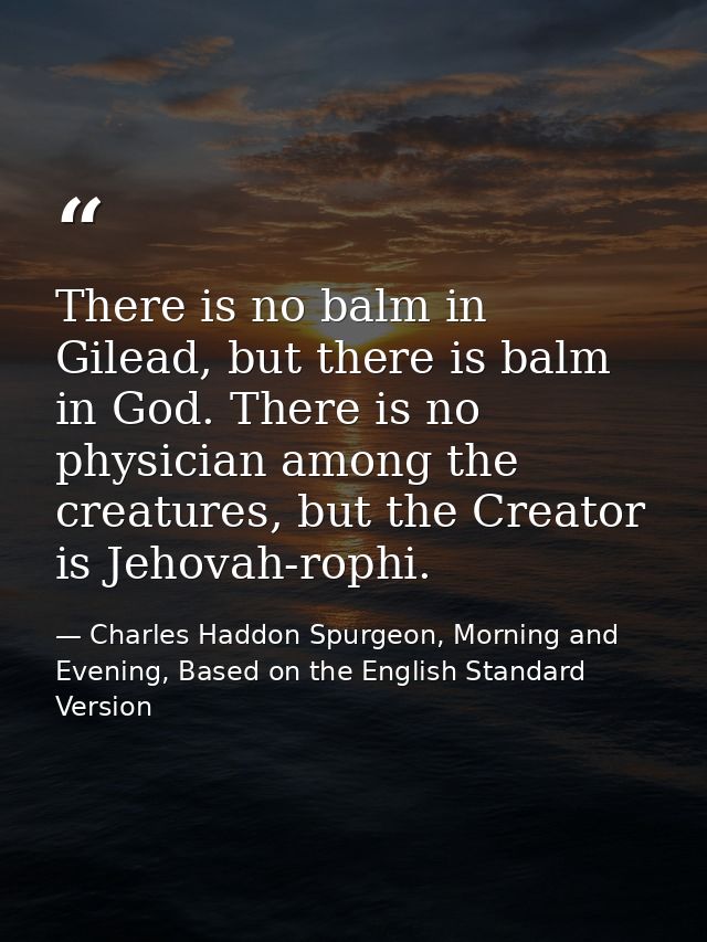 There is no balm in Gilead, but there is balm in God. There is no physician among the creatures, but the Creator is Jeho — Charles Haddon Spurgeon, Morning and Evening, Based on the English Standard Version