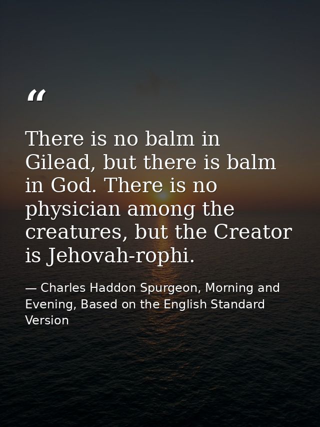 There is no balm in Gilead, but there is balm in God. There is no physician among the creatures, but the Creator is Jeho — Charles Haddon Spurgeon, Morning and Evening, Based on the English Standard Version