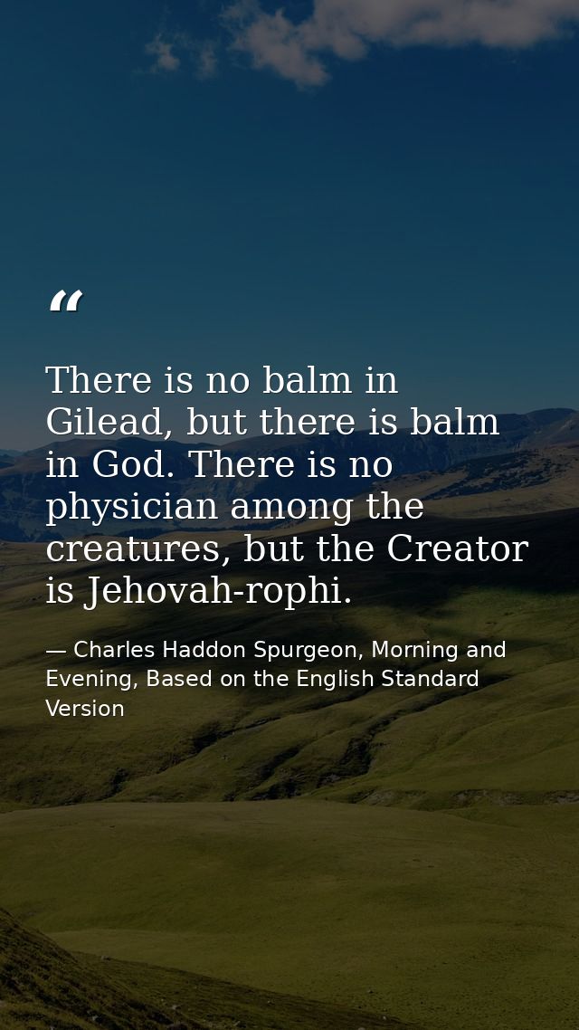There is no balm in Gilead, but there is balm in God. There is no physician among the creatures, but the Creator is Jeho — Charles Haddon Spurgeon, Morning and Evening, Based on the English Standard Version