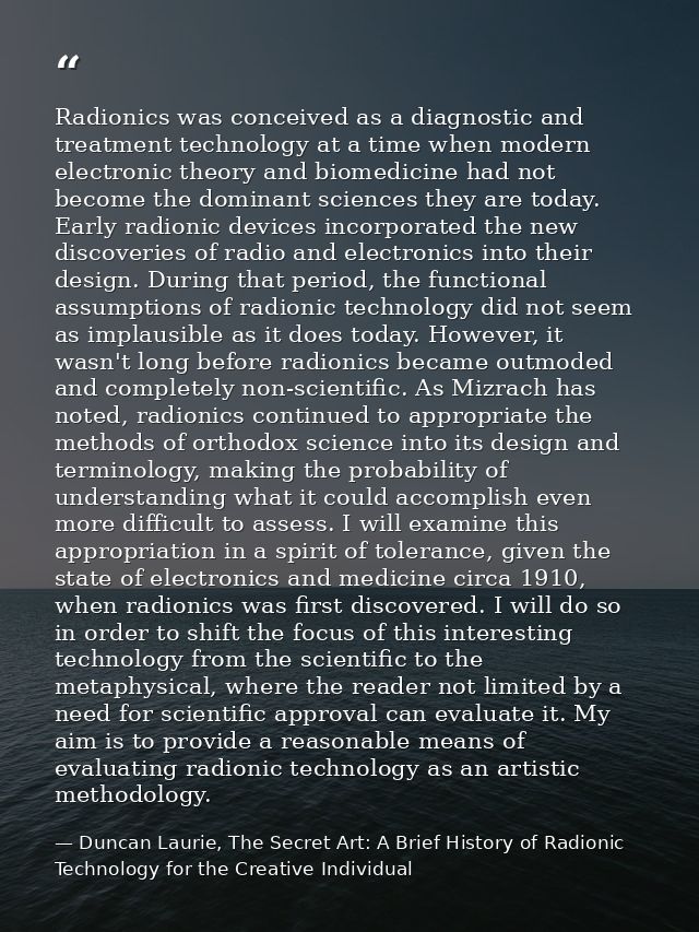 Radionics was conceived as a diagnostic and treatment technology at a time when modern electronic theory and biomedicine — Duncan Laurie, The Secret Art: A Brief History of Radionic Technology for the Creative Individual