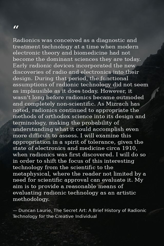 Radionics was conceived as a diagnostic and treatment technology at a time when modern electronic theory and biomedicine — Duncan Laurie, The Secret Art: A Brief History of Radionic Technology for the Creative Individual