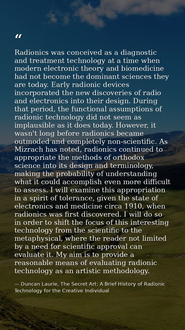 Radionics was conceived as a diagnostic and treatment technology at a time when modern electronic theory and biomedicine — Duncan Laurie, The Secret Art: A Brief History of Radionic Technology for the Creative Individual