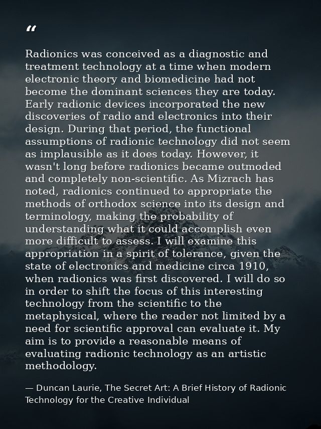 Radionics was conceived as a diagnostic and treatment technology at a time when modern electronic theory and biomedicine — Duncan Laurie, The Secret Art: A Brief History of Radionic Technology for the Creative Individual
