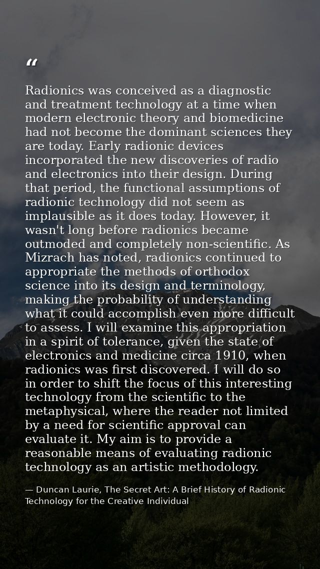 Radionics was conceived as a diagnostic and treatment technology at a time when modern electronic theory and biomedicine — Duncan Laurie, The Secret Art: A Brief History of Radionic Technology for the Creative Individual