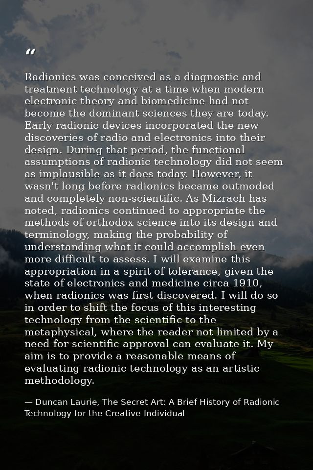 Radionics was conceived as a diagnostic and treatment technology at a time when modern electronic theory and biomedicine — Duncan Laurie, The Secret Art: A Brief History of Radionic Technology for the Creative Individual