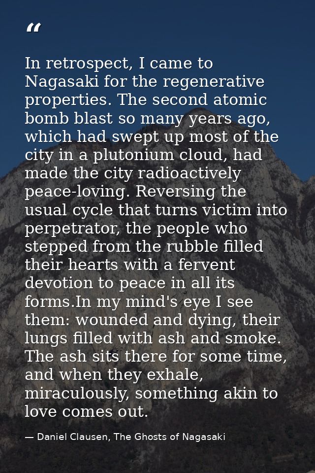 In retrospect, I came to Nagasaki for the regenerative properties. The second atomic bomb blast so many years ago, which — Daniel Clausen, The Ghosts of Nagasaki