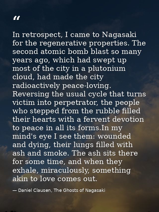 In retrospect, I came to Nagasaki for the regenerative properties. The second atomic bomb blast so many years ago, which — Daniel Clausen, The Ghosts of Nagasaki