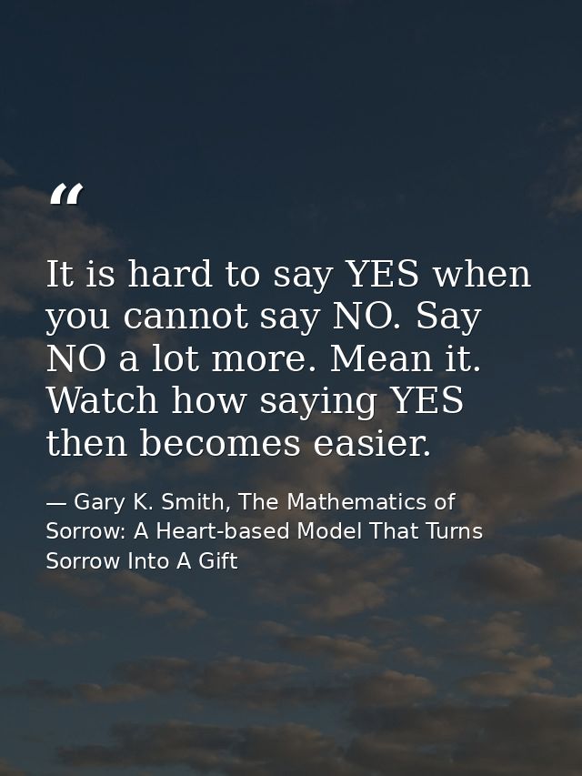 It is hard to say YES when you cannot say NO. Say NO a lot more. Mean it. Watch how saying YES then becomes easier. — Gary K. Smith, The Mathematics of Sorrow: A Heart-based Model That Turns Sorrow Into A Gift