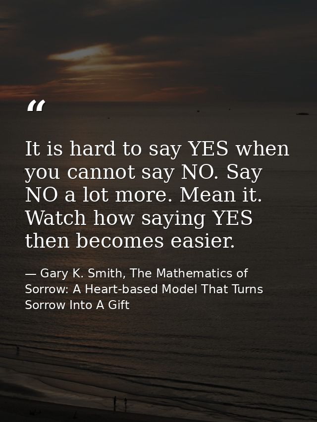 It is hard to say YES when you cannot say NO. Say NO a lot more. Mean it. Watch how saying YES then becomes easier. — Gary K. Smith, The Mathematics of Sorrow: A Heart-based Model That Turns Sorrow Into A Gift