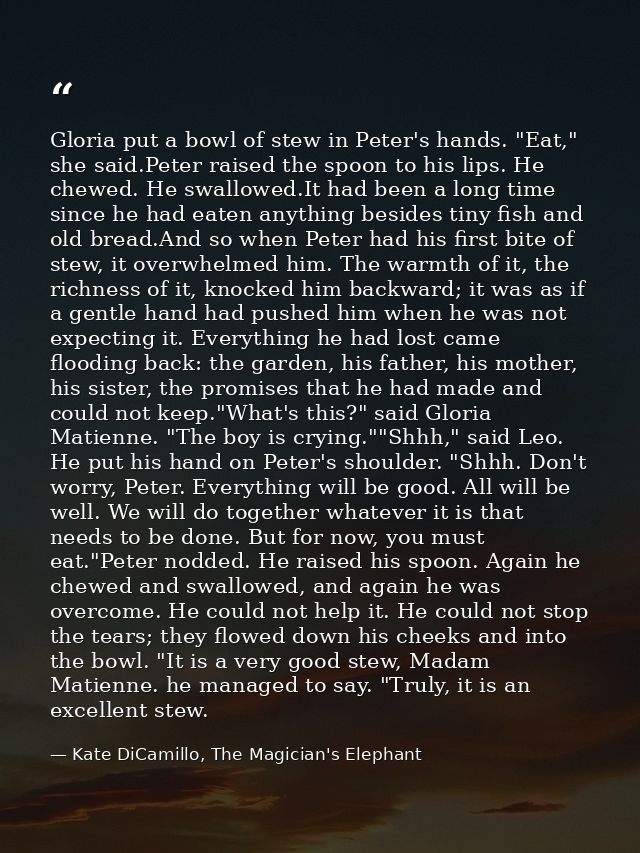 Gloria put a bowl of stew in Peter's hands. "Eat," she said.Peter raised the spoon to his lips. He chewed. He swallowed. — Kate DiCamillo, The Magician's Elephant
