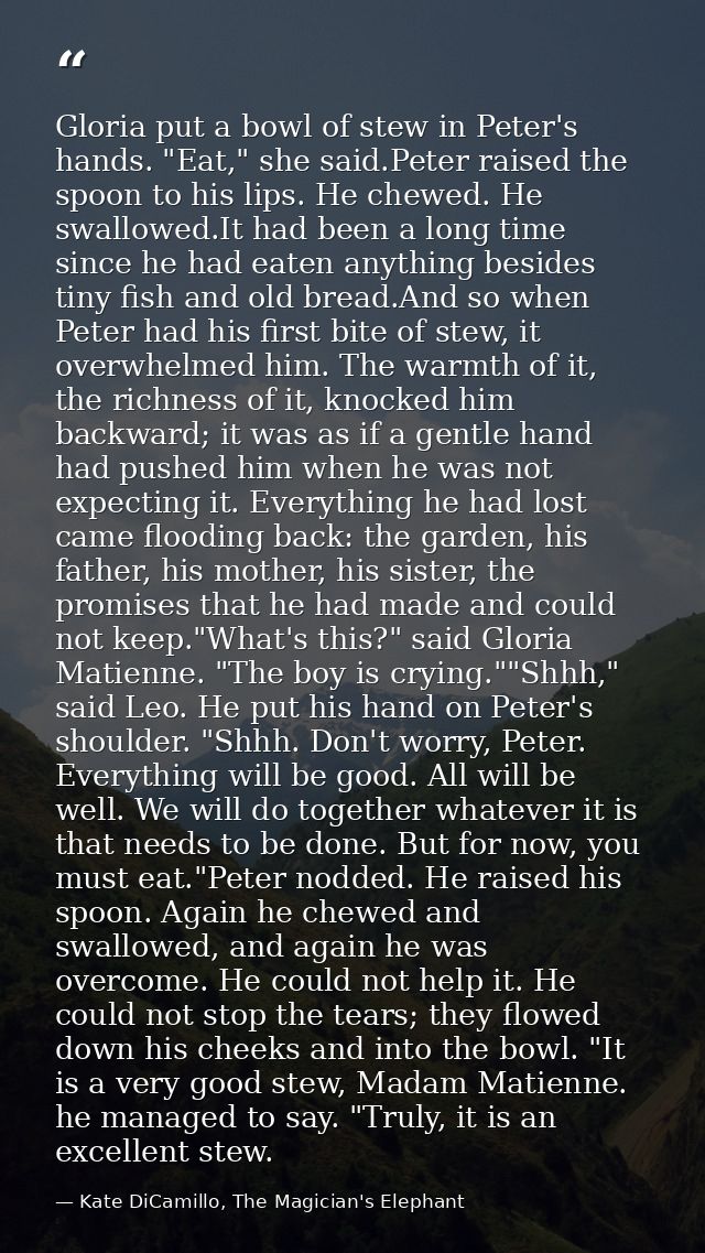 Gloria put a bowl of stew in Peter's hands. "Eat," she said.Peter raised the spoon to his lips. He chewed. He swallowed. — Kate DiCamillo, The Magician's Elephant