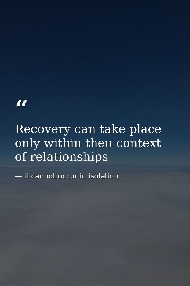 Recovery can take place only within then context of relationships — it cannot occur in isolation.