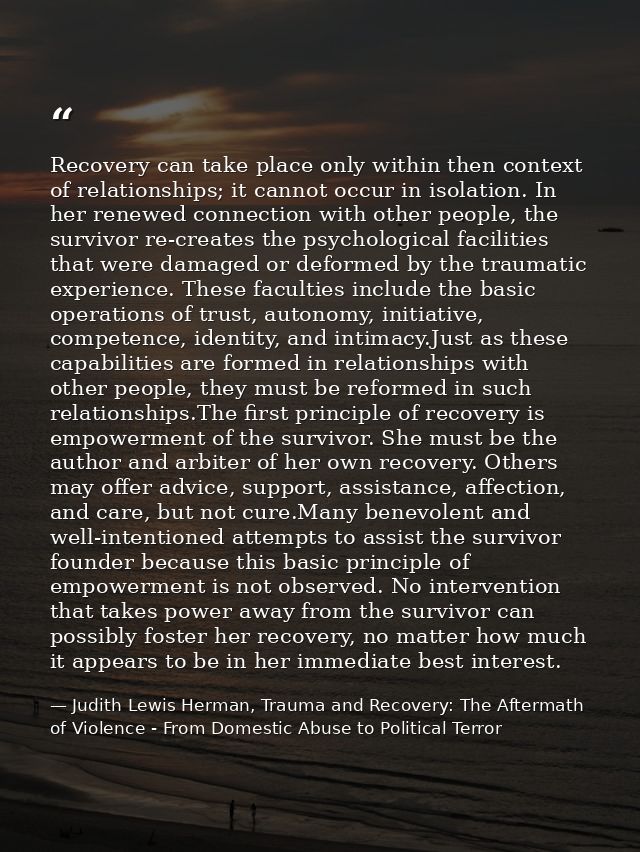 Recovery can take place only within then context of relationships; it cannot occur in isolation. In her renewed connecti — Judith Lewis Herman, Trauma and Recovery: The Aftermath of Violence - From Domestic Abuse to Political Terror