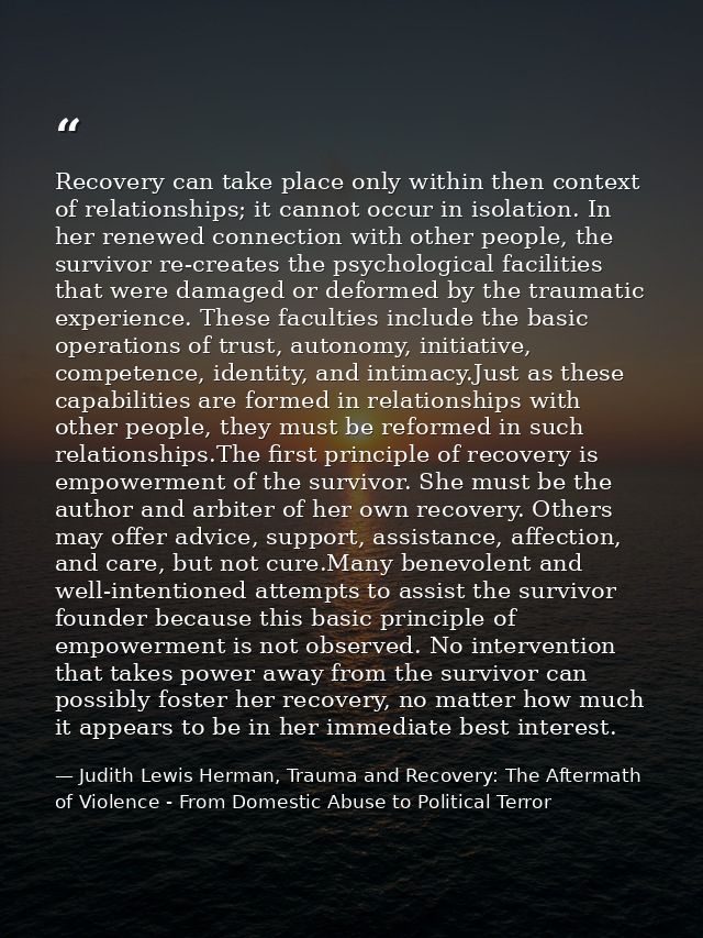 Recovery can take place only within then context of relationships; it cannot occur in isolation. In her renewed connecti — Judith Lewis Herman, Trauma and Recovery: The Aftermath of Violence - From Domestic Abuse to Political Terror