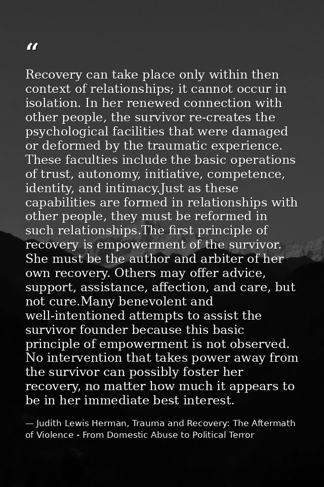 Recovery can take place only within then context of relationships; it cannot occur in isolation. In her renewed connecti — Judith Lewis Herman, Trauma and Recovery: The Aftermath of Violence - From Domestic Abuse to Political Terror