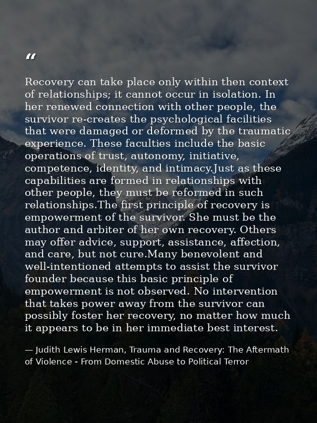 Recovery can take place only within then context of relationships; it cannot occur in isolation. In her renewed connecti — Judith Lewis Herman, Trauma and Recovery: The Aftermath of Violence - From Domestic Abuse to Political Terror