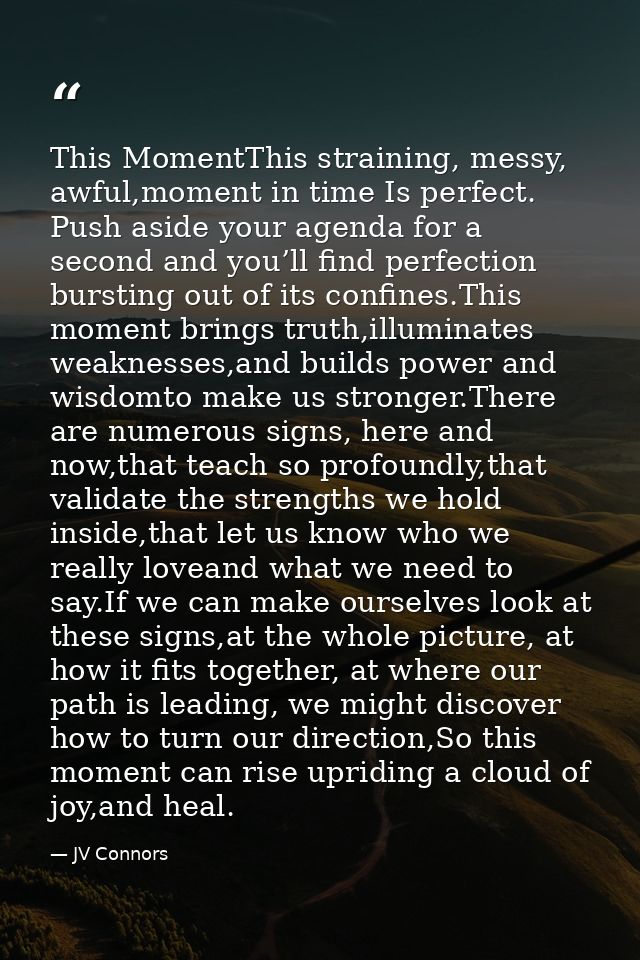 This MomentThis straining, messy, awful,moment in time Is perfect. Push aside your agenda for a second and you’ll find p — JV Connors