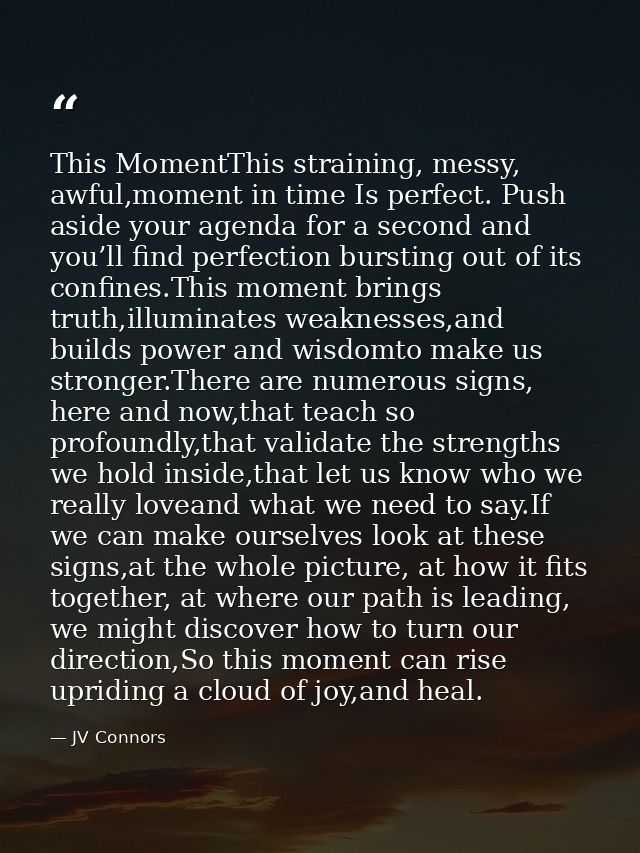 This MomentThis straining, messy, awful,moment in time Is perfect. Push aside your agenda for a second and you’ll find p — JV Connors