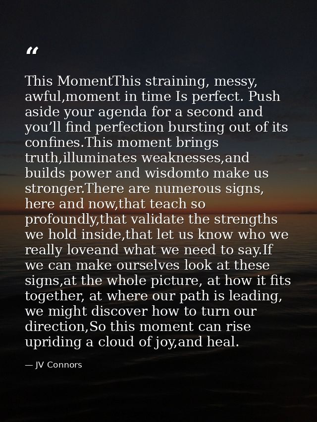 This MomentThis straining, messy, awful,moment in time Is perfect. Push aside your agenda for a second and you’ll find p — JV Connors