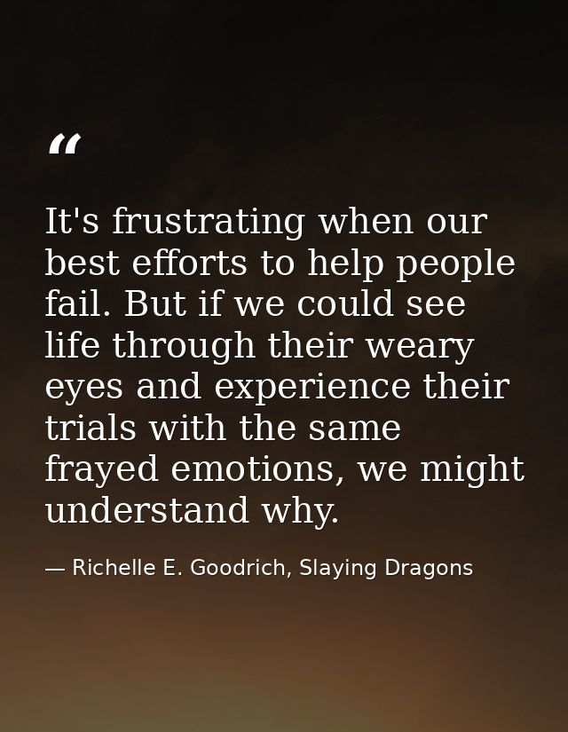 It's frustrating when our best efforts to help people fail. But if we could see life through their weary eyes and experi — Richelle E. Goodrich, Slaying Dragons