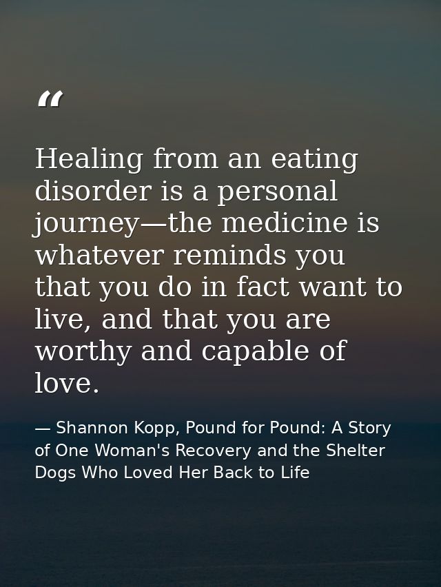 Healing from an eating disorder is a personal journey—the medicine is whatever reminds you that you do in fact want to l — Shannon Kopp, Pound for Pound: A Story of One Woman's Recovery and the Shelter Dogs Who Loved Her Back to Life