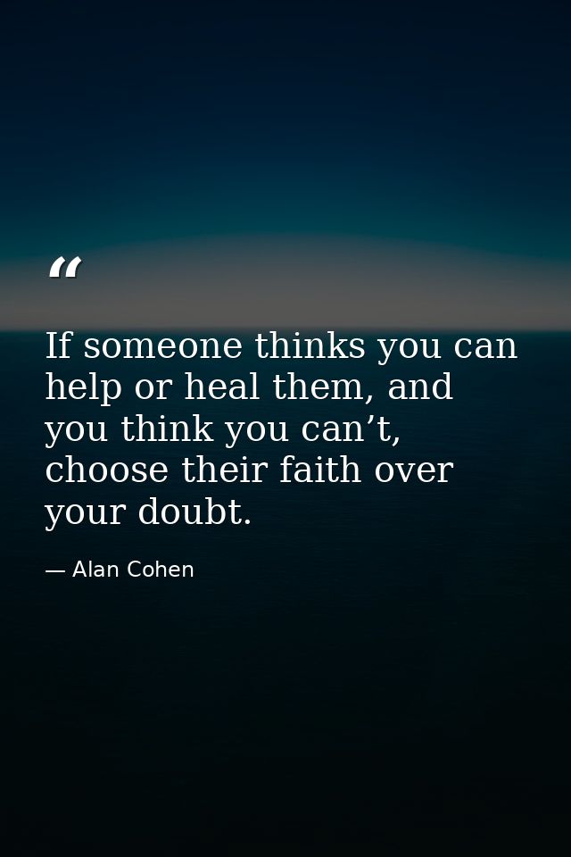 If someone thinks you can help or heal them, and you think you can’t, choose their faith over your doubt. — Alan Cohen