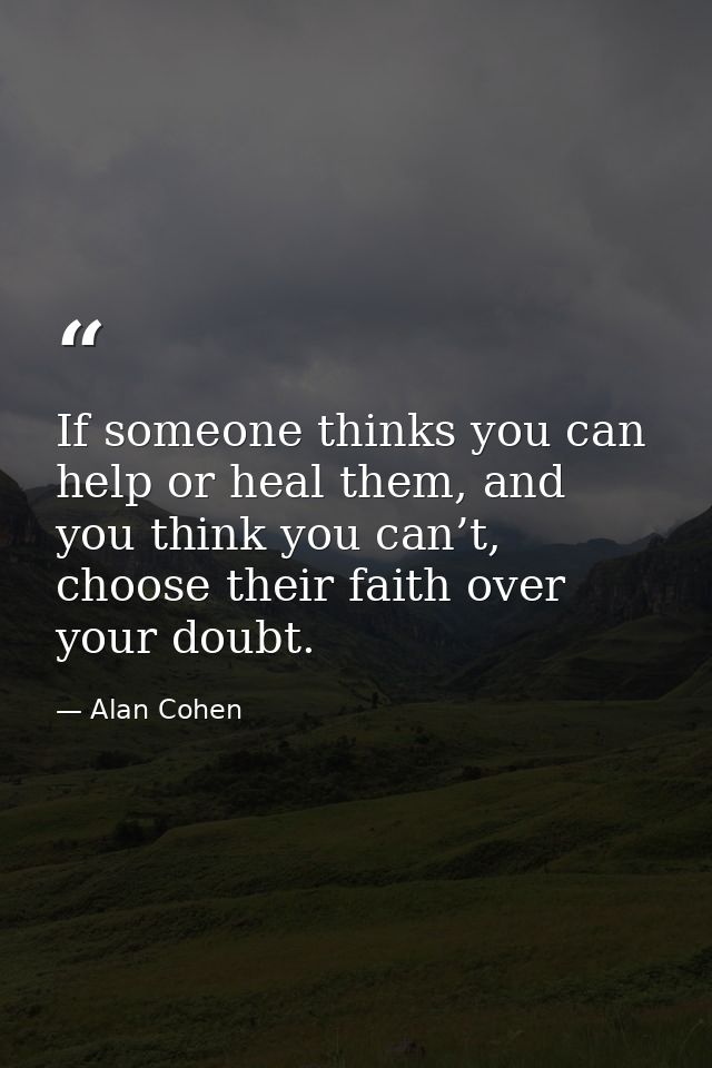 If someone thinks you can help or heal them, and you think you can’t, choose their faith over your doubt. — Alan Cohen