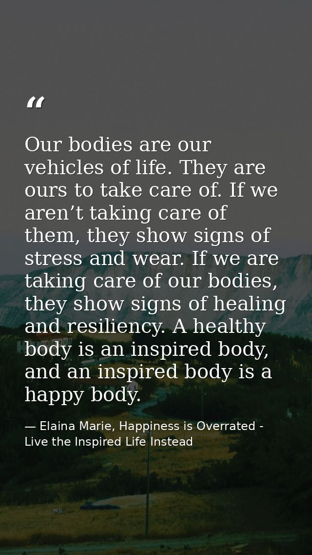 Our bodies are our vehicles of life. They are ours to take care of. If we aren’t taking care of them, they show signs of — Elaina Marie, Happiness is Overrated - Live the Inspired Life Instead